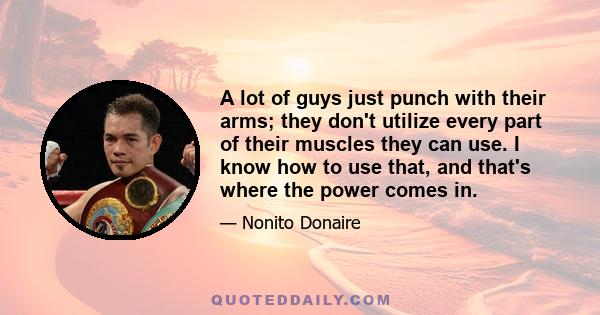 A lot of guys just punch with their arms; they don't utilize every part of their muscles they can use. I know how to use that, and that's where the power comes in.