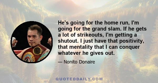 He's going for the home run, I'm going for the grand slam. If he gets a lot of strikeouts, I'm getting a shutout. I just have that positivity, that mentality that I can conquer whatever he gives out.