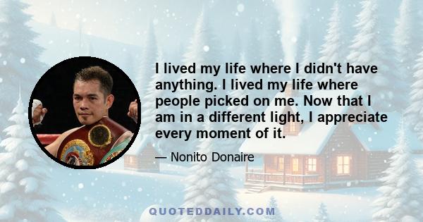 I lived my life where I didn't have anything. I lived my life where people picked on me. Now that I am in a different light, I appreciate every moment of it.