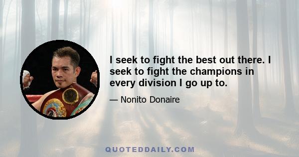 I seek to fight the best out there. I seek to fight the champions in every division I go up to.