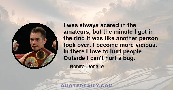 I was always scared in the amateurs, but the minute I got in the ring it was like another person took over. I become more vicious. In there I love to hurt people. Outside I can't hurt a bug.