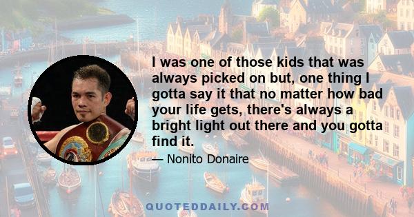 I was one of those kids that was always picked on but, one thing I gotta say it that no matter how bad your life gets, there's always a bright light out there and you gotta find it.