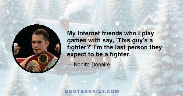 My Internet friends who I play games with say, 'This guy's a fighter?' I'm the last person they expect to be a fighter.