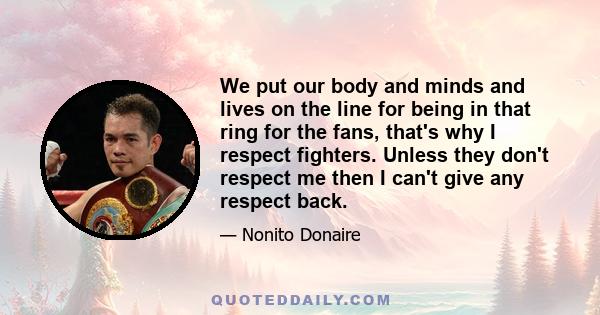 We put our body and minds and lives on the line for being in that ring for the fans, that's why I respect fighters. Unless they don't respect me then I can't give any respect back.