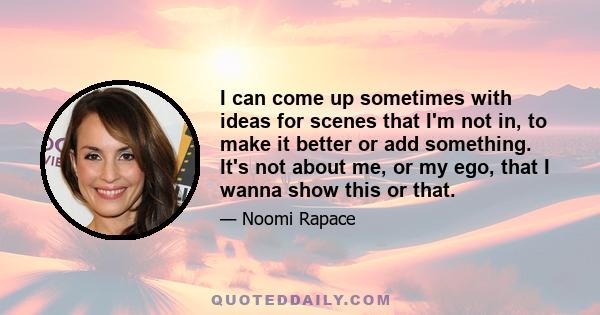 I can come up sometimes with ideas for scenes that I'm not in, to make it better or add something. It's not about me, or my ego, that I wanna show this or that.