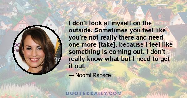 I don't look at myself on the outside. Sometimes you feel like you're not really there and need one more [take], because I feel like something is coming out. I don't really know what but I need to get it out.