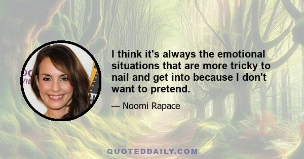 I think it's always the emotional situations that are more tricky to nail and get into because I don't want to pretend.