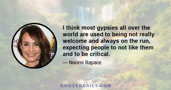 I think most gypsies all over the world are used to being not really welcome and always on the run, expecting people to not like them and to be critical.