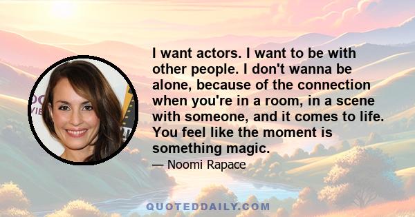 I want actors. I want to be with other people. I don't wanna be alone, because of the connection when you're in a room, in a scene with someone, and it comes to life. You feel like the moment is something magic.