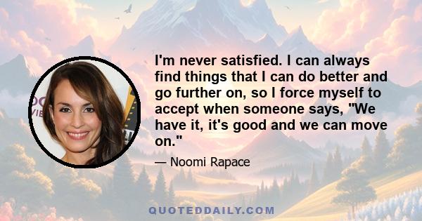 I'm never satisfied. I can always find things that I can do better and go further on, so I force myself to accept when someone says, We have it, it's good and we can move on.