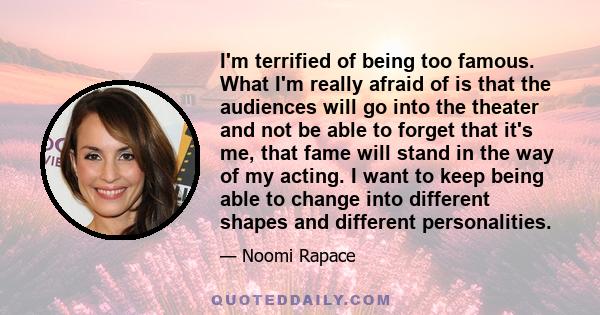 I'm terrified of being too famous. What I'm really afraid of is that the audiences will go into the theater and not be able to forget that it's me, that fame will stand in the way of my acting. I want to keep being able 