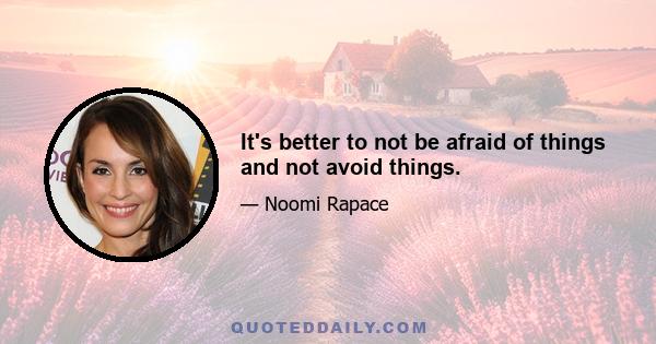 It's better to not be afraid of things and not avoid things.