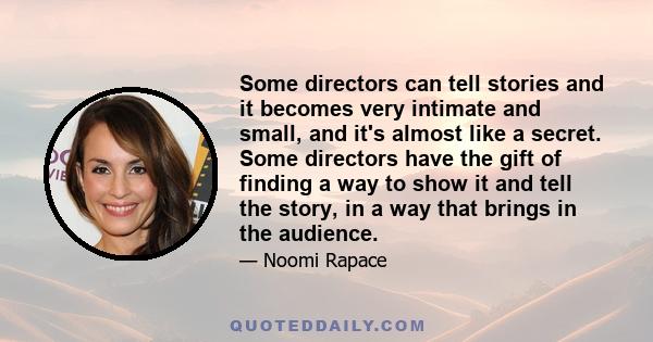 Some directors can tell stories and it becomes very intimate and small, and it's almost like a secret. Some directors have the gift of finding a way to show it and tell the story, in a way that brings in the audience.