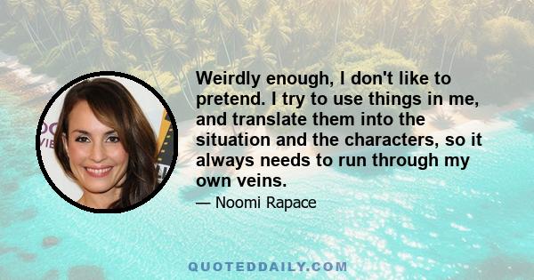 Weirdly enough, I don't like to pretend. I try to use things in me, and translate them into the situation and the characters, so it always needs to run through my own veins.