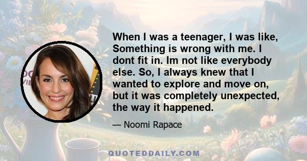 When I was a teenager, I was like, Something is wrong with me. I dont fit in. Im not like everybody else. So, I always knew that I wanted to explore and move on, but it was completely unexpected, the way it happened.