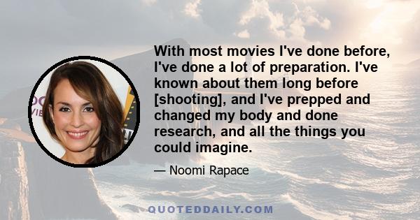 With most movies I've done before, I've done a lot of preparation. I've known about them long before [shooting], and I've prepped and changed my body and done research, and all the things you could imagine.