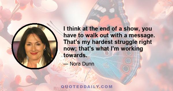 I think at the end of a show, you have to walk out with a message. That's my hardest struggle right now; that's what I'm working towards.