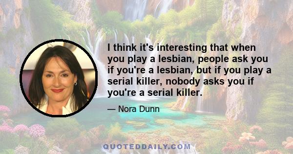 I think it's interesting that when you play a lesbian, people ask you if you're a lesbian, but if you play a serial killer, nobody asks you if you're a serial killer.