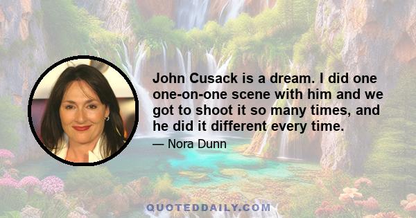 John Cusack is a dream. I did one one-on-one scene with him and we got to shoot it so many times, and he did it different every time.