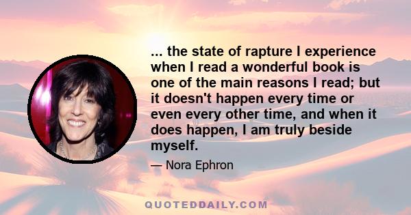 ... the state of rapture I experience when I read a wonderful book is one of the main reasons I read; but it doesn't happen every time or even every other time, and when it does happen, I am truly beside myself.