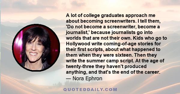 A lot of college graduates approach me about becoming screenwriters. I tell them, 'Do not become a screenwriter, become a journalist,' because journalists go into worlds that are not their own. Kids who go to Hollywood