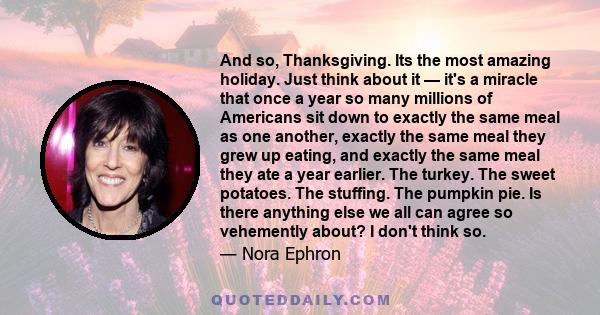 And so, Thanksgiving. Its the most amazing holiday. Just think about it — it's a miracle that once a year so many millions of Americans sit down to exactly the same meal as one another, exactly the same meal they grew