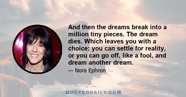 And then the dreams break into a million tiny pieces. The dream dies. Which leaves you with a choice: you can settle for reality, or you can go off, like a fool, and dream another dream.