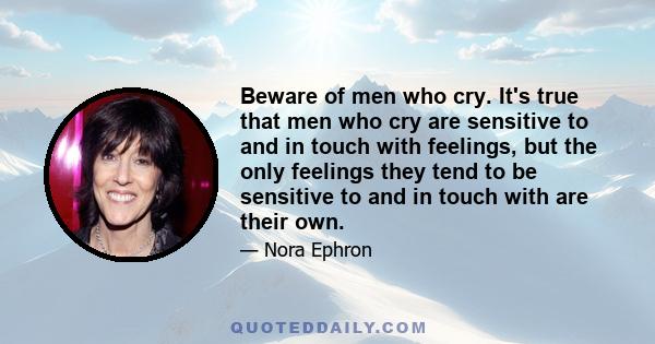 Beware of men who cry. It's true that men who cry are sensitive to and in touch with feelings, but the only feelings they tend to be sensitive to and in touch with are their own.