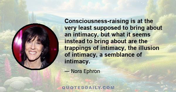 Consciousness-raising is at the very least supposed to bring about an intimacy, but what it seems instead to bring about are the trappings of intimacy, the illusion of intimacy, a semblance of intimacy.