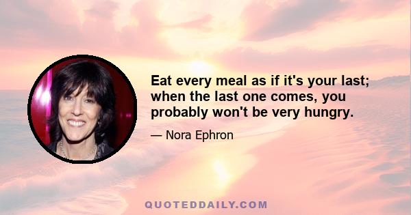 Eat every meal as if it's your last; when the last one comes, you probably won't be very hungry.