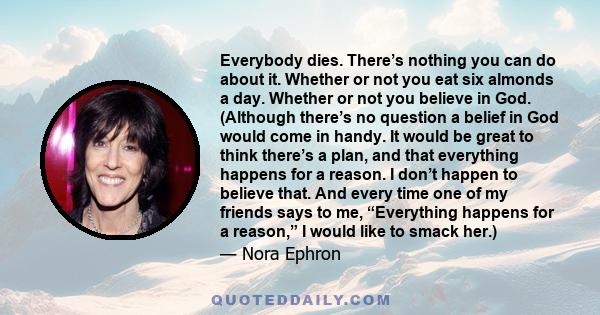 Everybody dies. There’s nothing you can do about it. Whether or not you eat six almonds a day. Whether or not you believe in God. (Although there’s no question a belief in God would come in handy. It would be great to