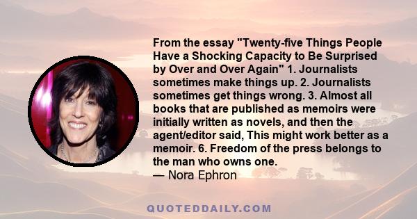 From the essay Twenty-five Things People Have a Shocking Capacity to Be Surprised by Over and Over Again 1. Journalists sometimes make things up. 2. Journalists sometimes get things wrong. 3. Almost all books that are