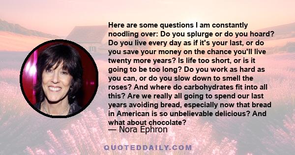 Here are some questions I am constantly noodling over: Do you splurge or do you hoard? Do you live every day as if it's your last, or do you save your money on the chance you'll live twenty more years? Is life too