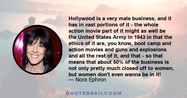 Hollywood is a very male business, and it has in vast portions of it - the whole action movie part of it might as well be the United States Army in 1943 in that the ethics of it are, you know, boot camp and action