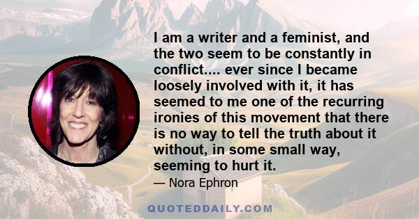 I am a writer and a feminist, and the two seem to be constantly in conflict.... ever since I became loosely involved with it, it has seemed to me one of the recurring ironies of this movement that there is no way to