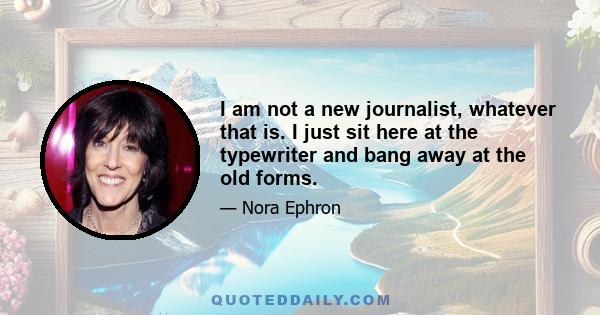 I am not a new journalist, whatever that is. I just sit here at the typewriter and bang away at the old forms.