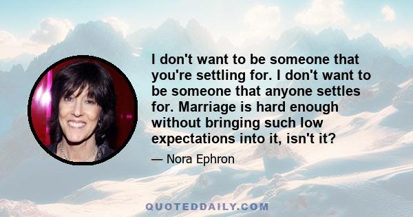 I don't want to be someone that you're settling for. I don't want to be someone that anyone settles for. Marriage is hard enough without bringing such low expectations into it, isn't it?