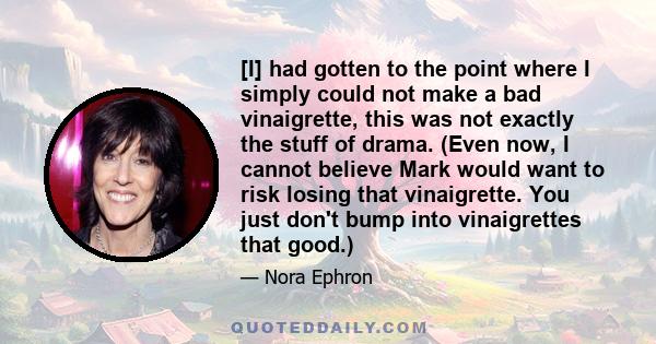 [I] had gotten to the point where I simply could not make a bad vinaigrette, this was not exactly the stuff of drama. (Even now, I cannot believe Mark would want to risk losing that vinaigrette. You just don't bump into 