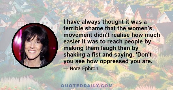 I have always thought it was a terrible shame that the women's movement didn't realise how much easier it was to reach people by making them laugh than by shaking a fist and saying, 'Don't you see how oppressed you are.