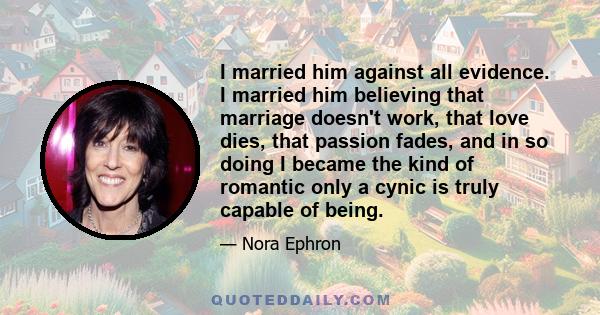 I married him against all evidence. I married him believing that marriage doesn't work, that love dies, that passion fades, and in so doing I became the kind of romantic only a cynic is truly capable of being.