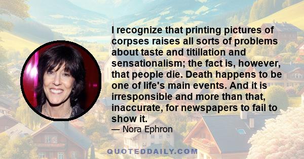 I recognize that printing pictures of corpses raises all sorts of problems about taste and titillation and sensationalism; the fact is, however, that people die. Death happens to be one of life's main events. And it is