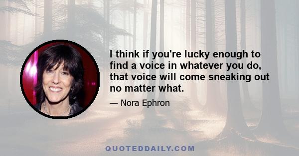 I think if you're lucky enough to find a voice in whatever you do, that voice will come sneaking out no matter what.