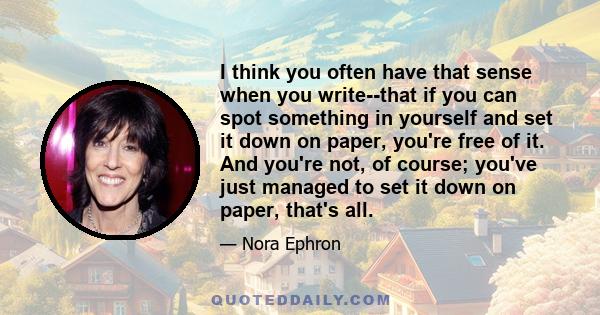 I think you often have that sense when you write--that if you can spot something in yourself and set it down on paper, you're free of it. And you're not, of course; you've just managed to set it down on paper, that's