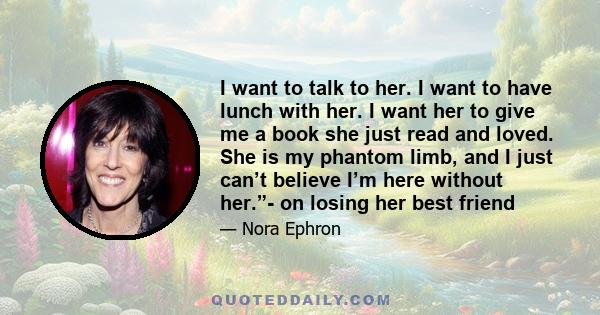 I want to talk to her. I want to have lunch with her. I want her to give me a book she just read and loved. She is my phantom limb, and I just can’t believe I’m here without her.”- on losing her best friend