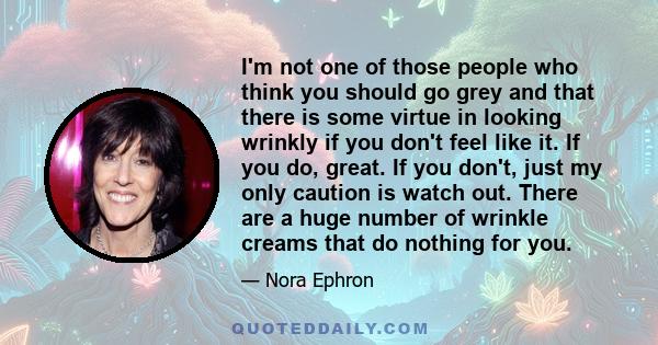 I'm not one of those people who think you should go grey and that there is some virtue in looking wrinkly if you don't feel like it. If you do, great. If you don't, just my only caution is watch out. There are a huge