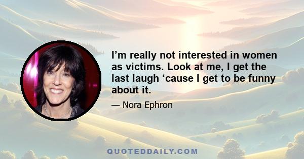 I’m really not interested in women as victims. Look at me, I get the last laugh ‘cause I get to be funny about it.