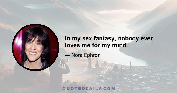 In my sex fantasy, nobody ever loves me for my mind.