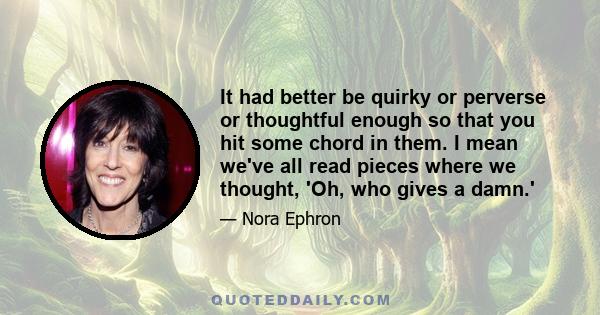 It had better be quirky or perverse or thoughtful enough so that you hit some chord in them. I mean we've all read pieces where we thought, 'Oh, who gives a damn.'