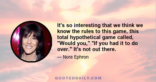 It's so interesting that we think we know the rules to this game, this total hypothetical game called, Would you, If you had it to do over. It's not out there.