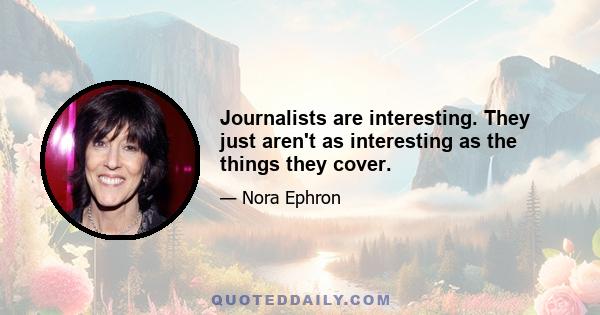 Journalists are interesting. They just aren't as interesting as the things they cover.